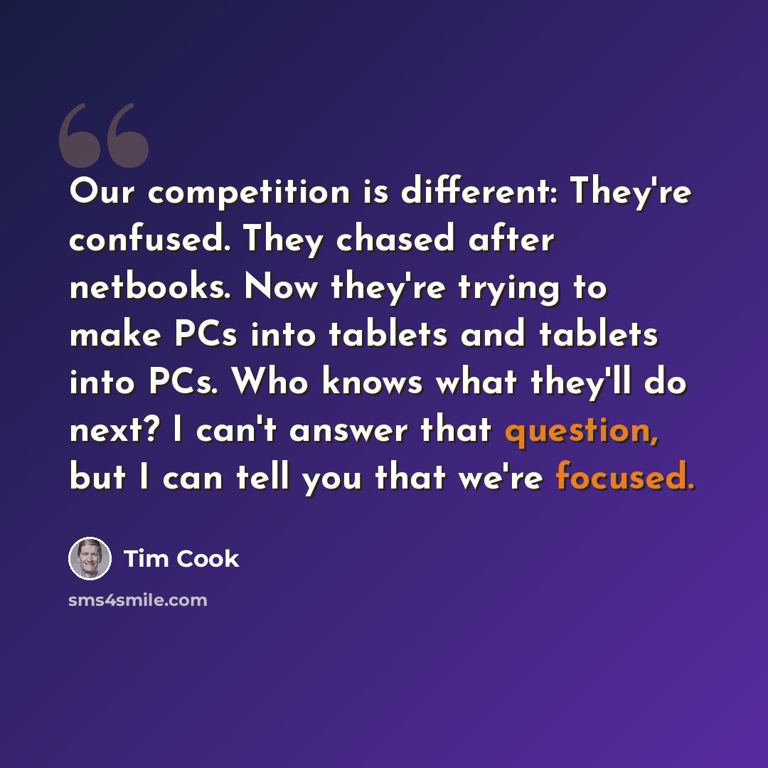 “Our competition is different: They're confused. They chased after netbooks. Now they're trying to make PCs into tablets and tablets into PCs. Who knows what they'll do next? I can't answer that question, but I can tell you that we're focused.” quote by Tim Cook