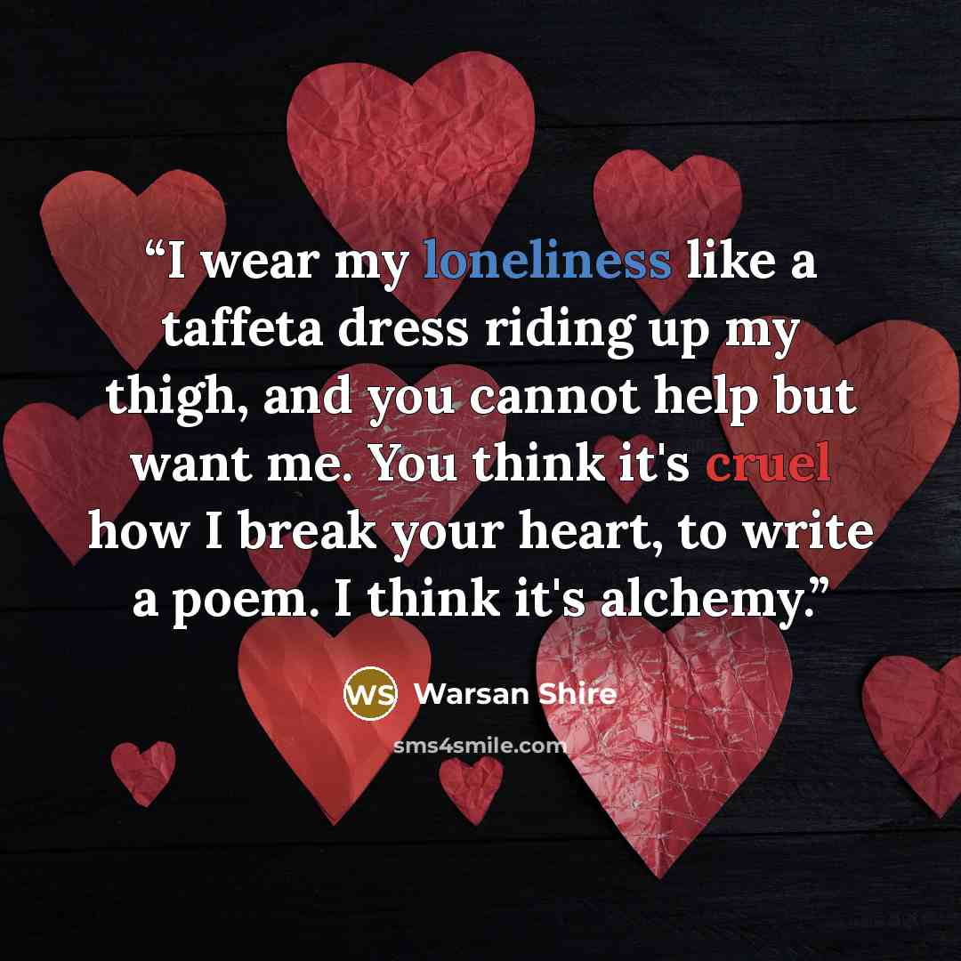 “I wear my loneliness like a taffeta dress riding up my thigh, and you cannot help but want me. You think it's cruel how I break your heart, to write a poem. I think it's alchemy.” quote by Warsan Shire