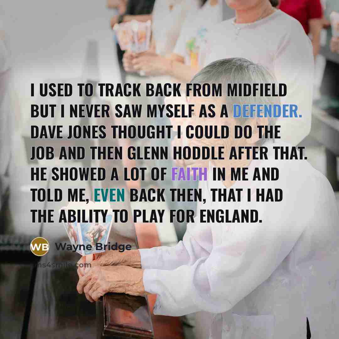 “I used to track back from midfield but I never saw myself as a defender. Dave Jones thought I could do the job and then Glenn Hoddle after that. He showed a lot of faith in me and told me, even back then, that I had the ability to play for England.” quote by Wayne Bridge
