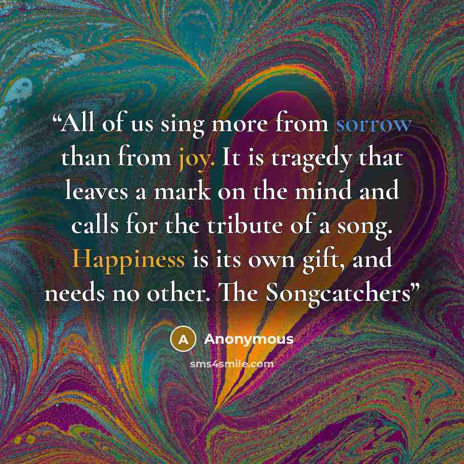 “All of us sing more from sorrow than from joy. It is tragedy that leaves a mark on the mind and calls for the tribute of a song. Happiness is its own gift, and needs no other. The Songcatchers” quote by Anonymous