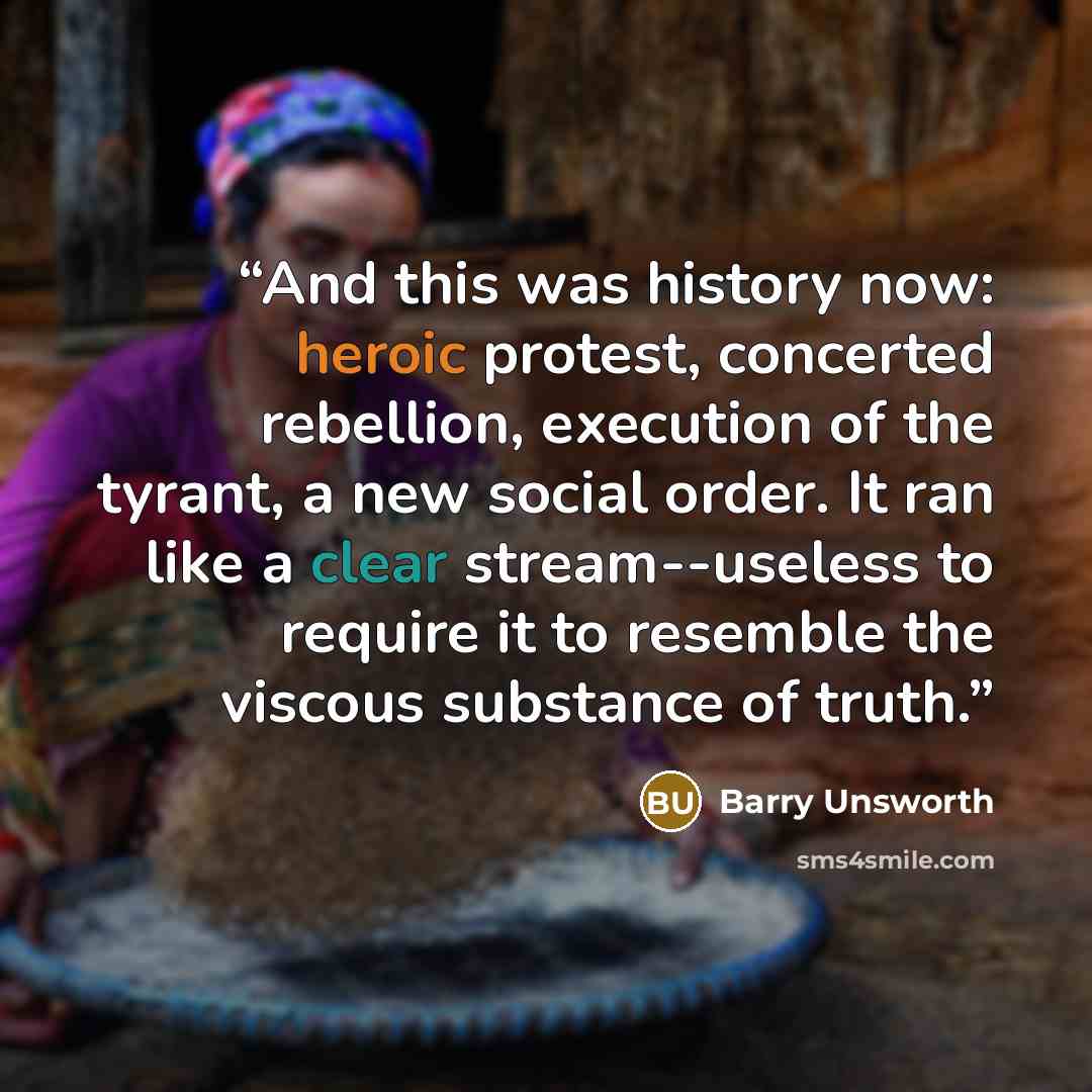 “And this was history now: heroic protest, concerted rebellion, execution of the tyrant, a new social order. It ran like a clear stream--useless to require it to resemble the viscous substance of truth.” quote by Barry Unsworth