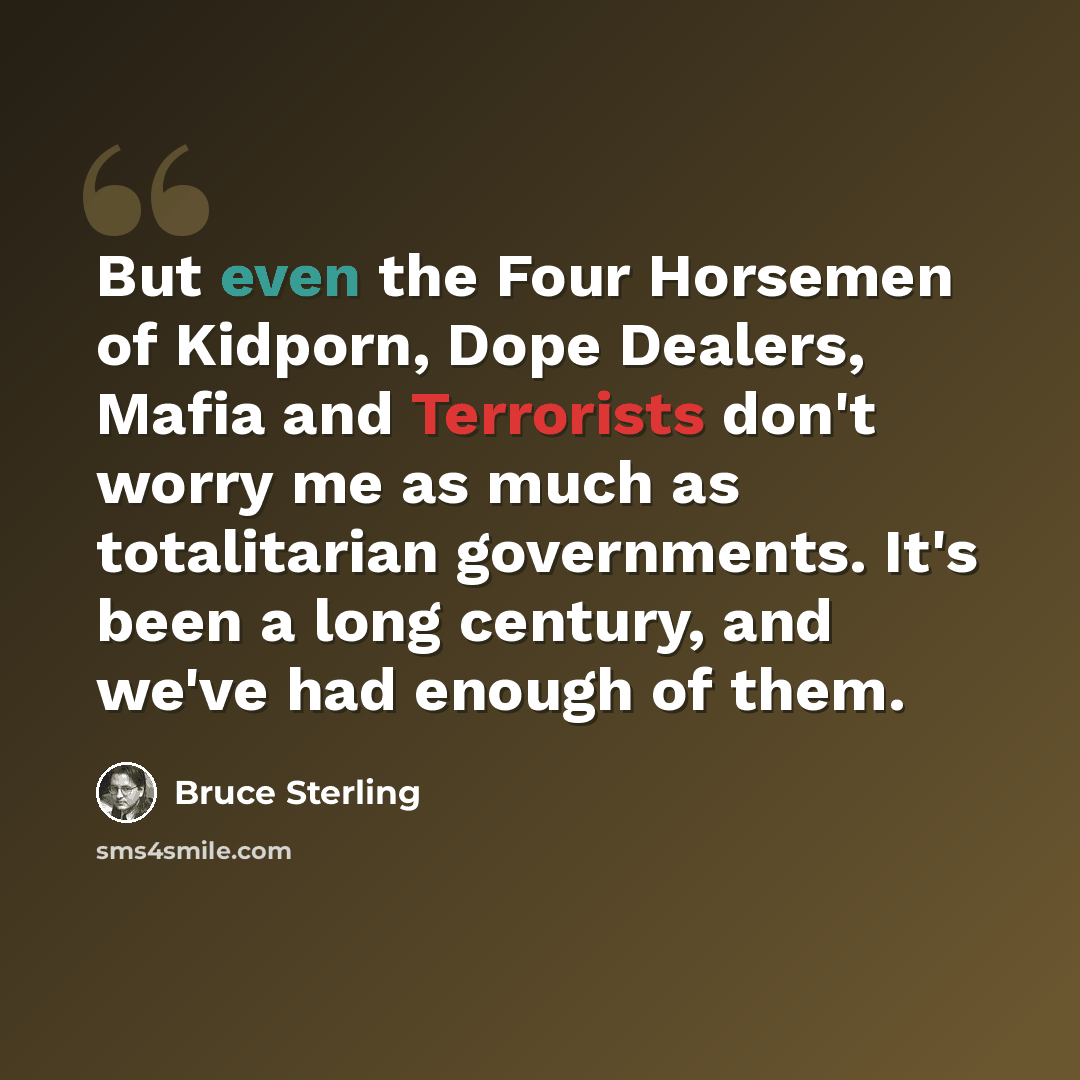 “But even the Four Horsemen of Kidporn, Dope Dealers, Mafia and Terrorists don't worry me as much as totalitarian governments. It's been a long century, and we've had enough of them.” quote by Bruce Sterling