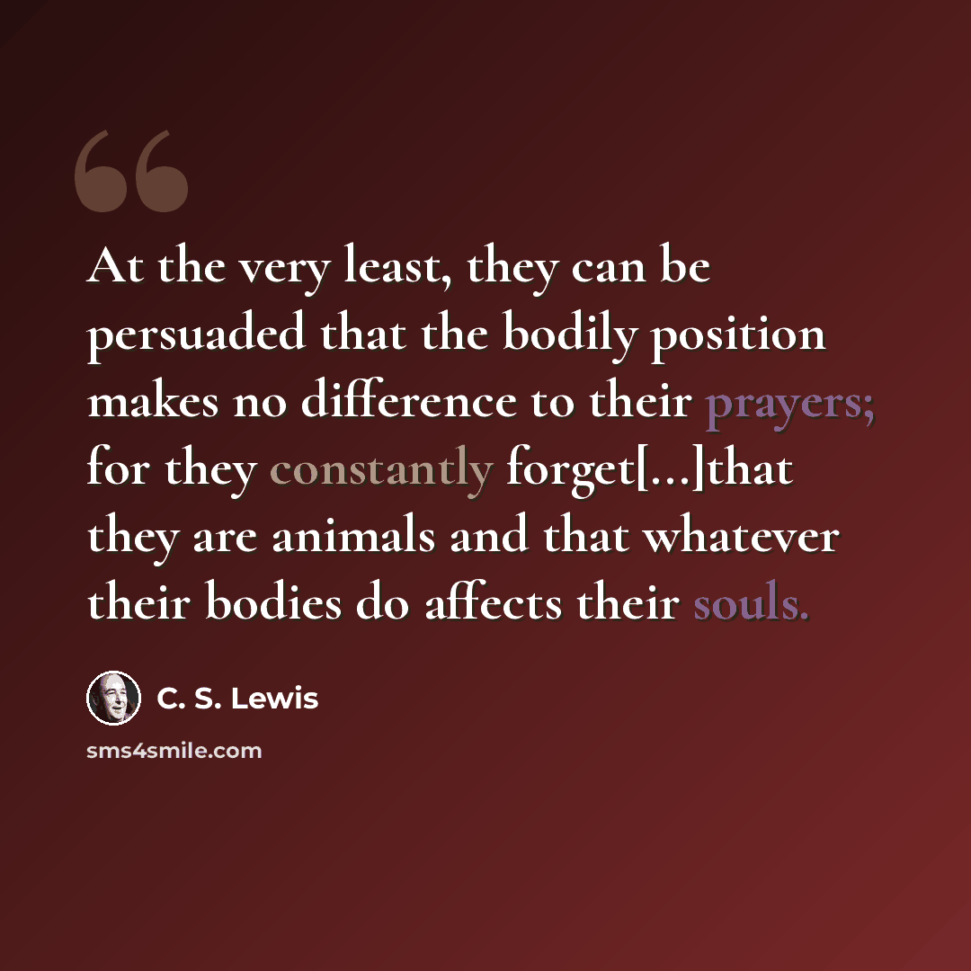 “At the very least, they can be persuaded that the bodily position makes no difference to their prayers; for they constantly forget[...]that they are animals and that whatever their bodies do affects their souls.” quote by C. S. Lewis