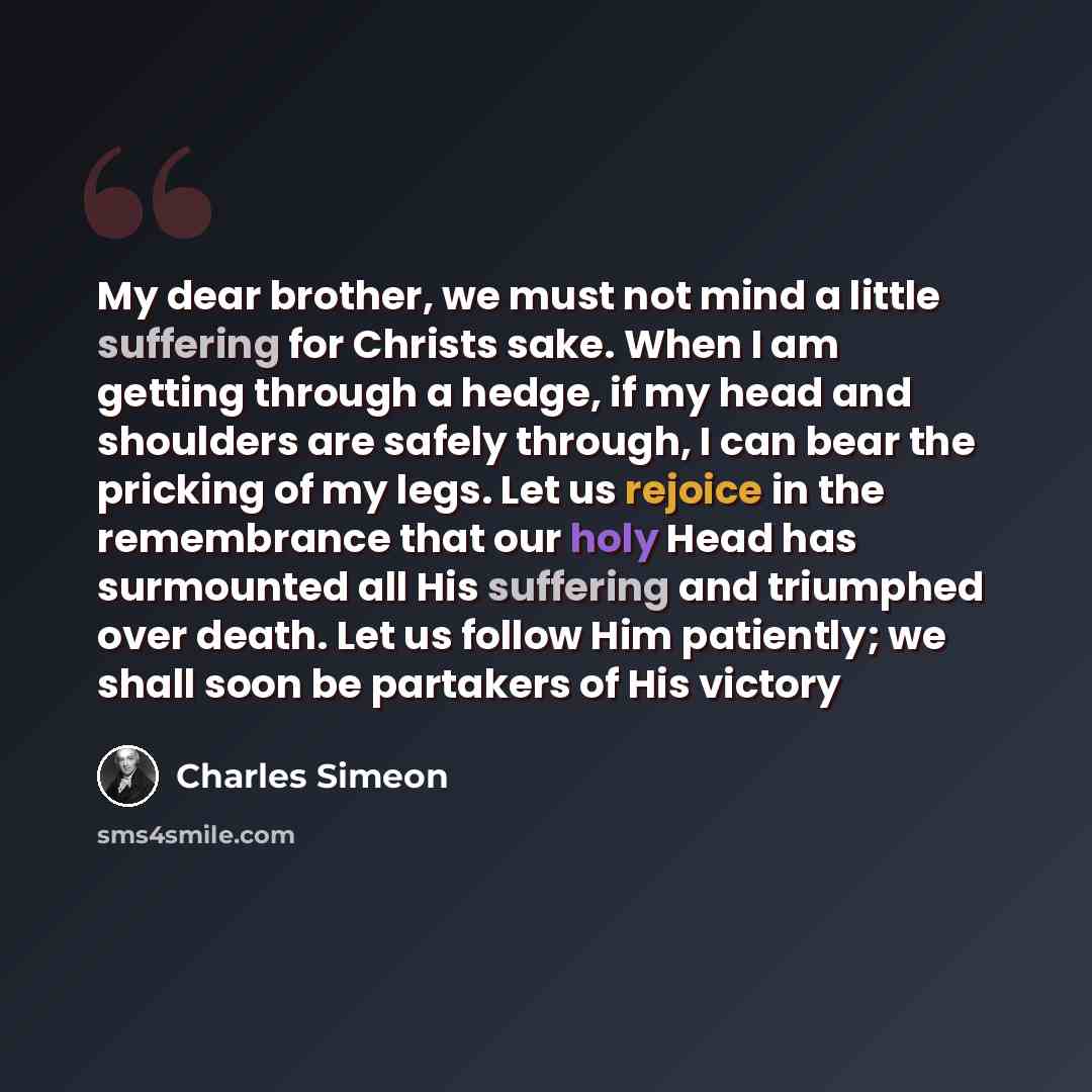 “My dear brother, we must not mind a little suffering for Christs sake. When I am getting through a hedge, if my head and shoulders are safely through, I can bear the pricking of my legs. Let us rejoice in the remembrance that our holy Head has surmounted all His suffering and triumphed over death…” quote by Charles Simeon