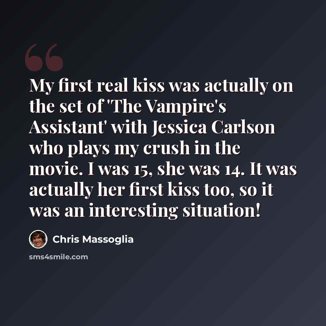 “My first real kiss was actually on the set of 'The Vampire's Assistant' with Jessica Carlson who plays my crush in the movie. I was 15, she was 14. It was actually her first kiss too, so it was an interesting situation!” quote by Chris Massoglia