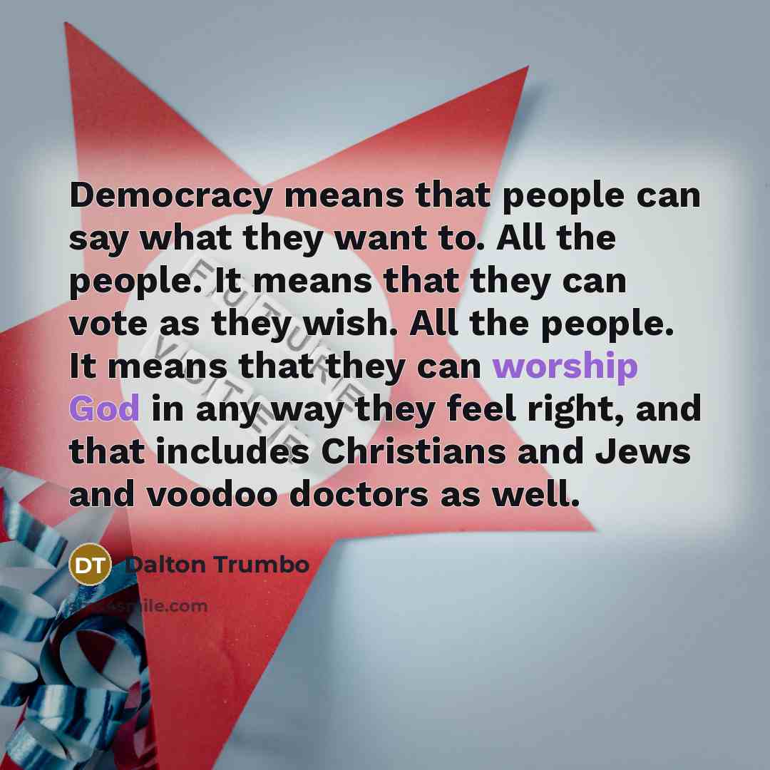 “Democracy means that people can say what they want to. All the people. It means that they can vote as they wish. All the people. It means that they can worship God in any way they feel right, and that includes Christians and Jews and voodoo doctors as well.” quote by Dalton Trumbo