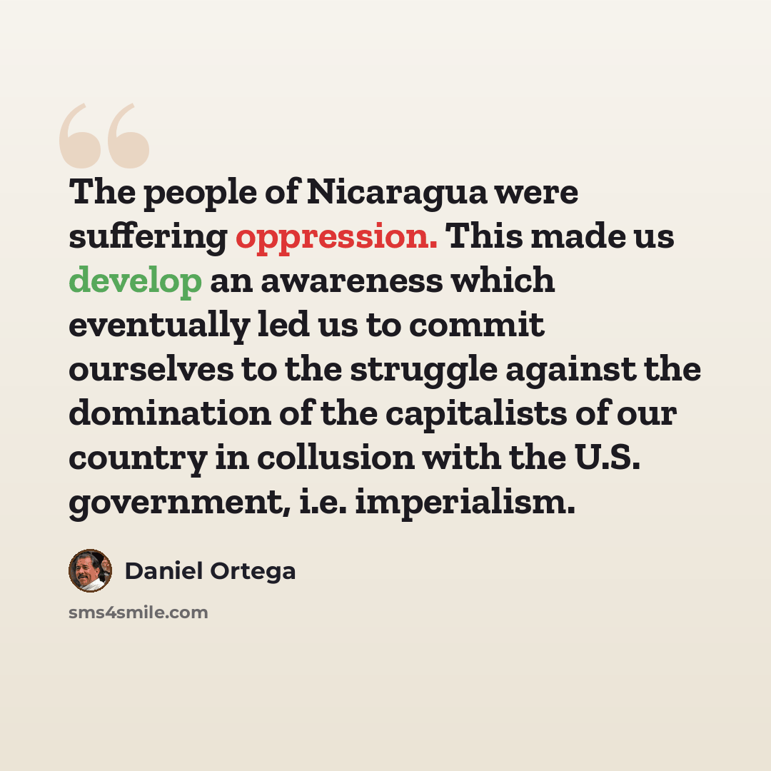 “The people of Nicaragua were suffering oppression. This made us develop an awareness which eventually led us to commit ourselves to the struggle against the domination of the capitalists of our country in collusion with the U.S. government, i.e. imperialism.” quote by Daniel Ortega