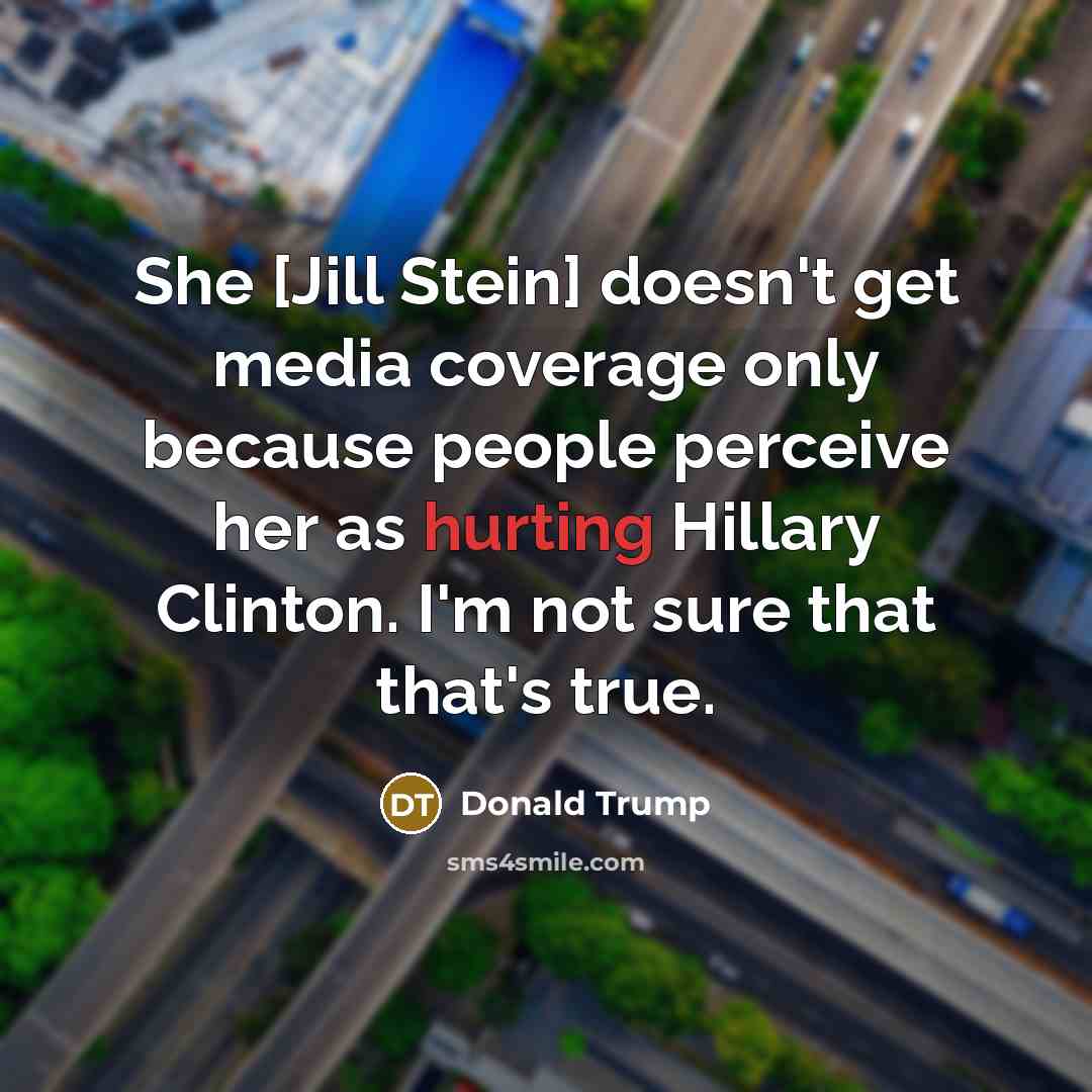 “She [Jill Stein] doesn't get media coverage only because people perceive her as hurting Hillary Clinton. I'm not sure that that's true.” quote by Donald Trump