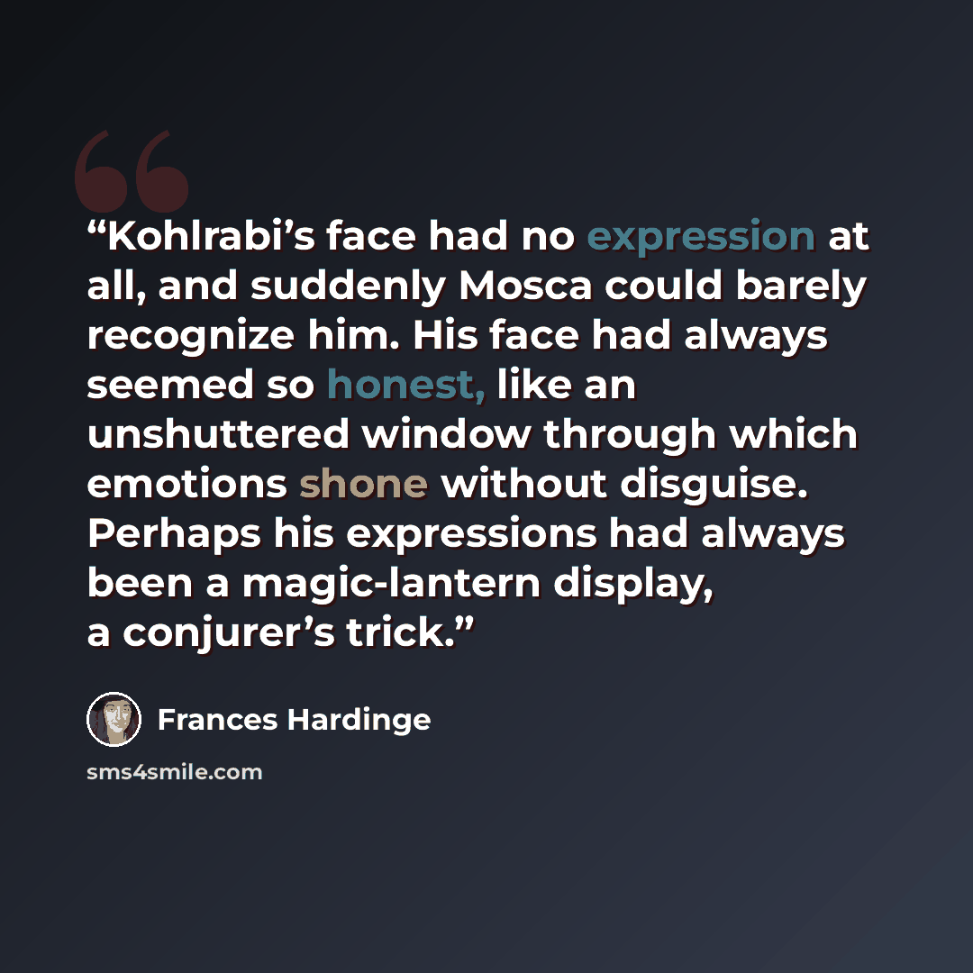 “Kohlrabi’s face had no expression at all, and suddenly Mosca could barely recognize him. His face had always seemed so honest, like an unshuttered window through which emotions shone without disguise. Perhaps his expressions had always been a magic-lantern display, a conjurer’s trick.” quote by Frances Hardinge