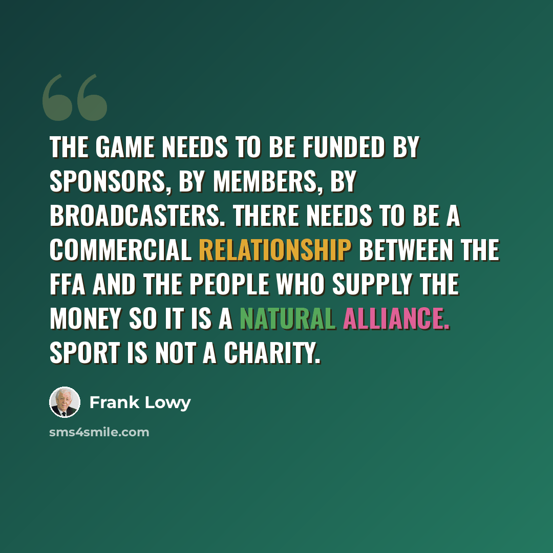 “The game needs to be funded by sponsors, by members, by broadcasters. There needs to be a commercial relationship between the FFA and the people who supply the money so it is a natural alliance. Sport is not a charity.” quote by Frank Lowy