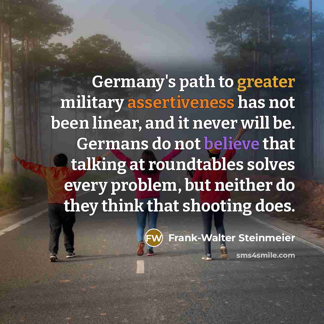 “Germany's path to greater military assertiveness has not been linear, and it never will be. Germans do not believe that talking at roundtables solves every problem, but neither do they think that shooting does.” quote by Frank-Walter Steinmeier