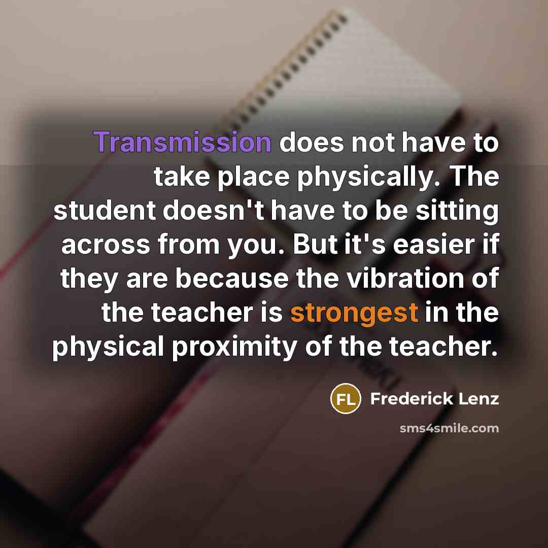 “Transmission does not have to take place physically. The student doesn't have to be sitting across from you. But it's easier if they are because the vibration of the teacher is strongest in the physical proximity of the teacher.” quote by Frederick Lenz