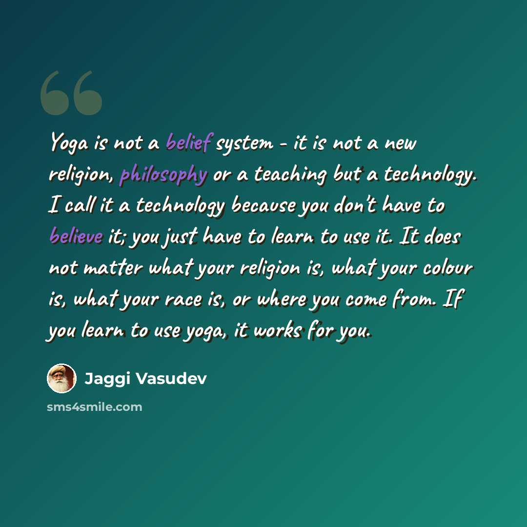 “Yoga is not a belief system - it is not a new religion, philosophy or a teaching but a technology. I call it a technology because you don't have to believe it; you just have to learn to use it. It does not matter what your religion is, what your colour is, what your race is, or where you come…” quote by Jaggi Vasudev