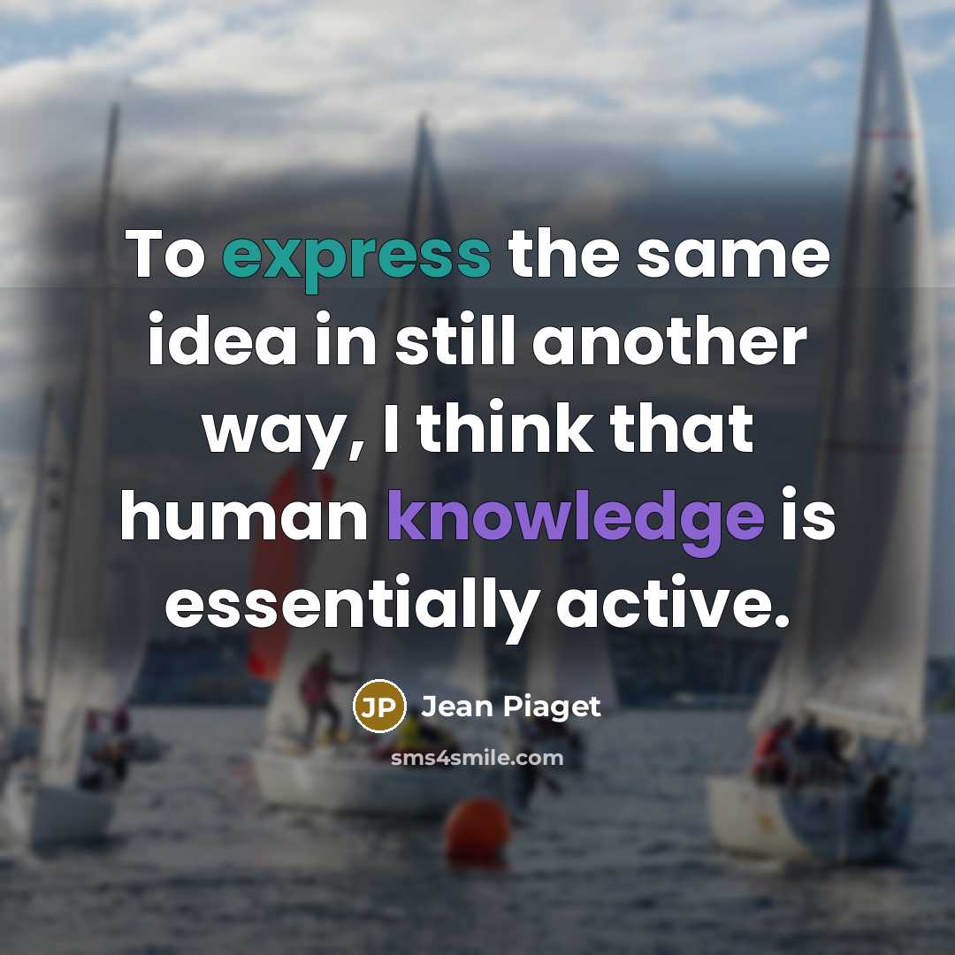 “To express the same idea in still another way, I think that human knowledge is essentially active.” quote by Jean Piaget