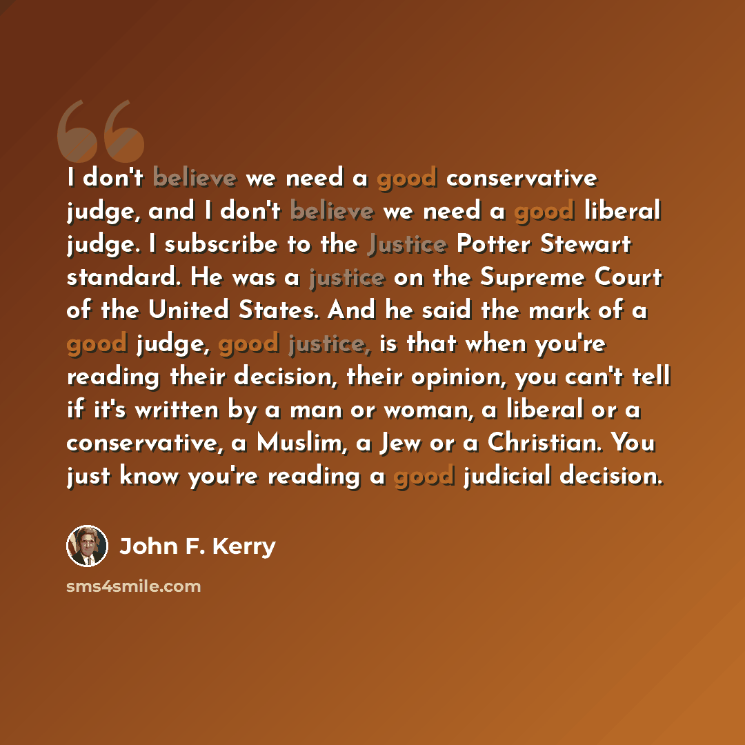 “I don't believe we need a good conservative judge, and I don't believe we need a good liberal judge. I subscribe to the Justice Potter Stewart standard. He was a justice on the Supreme Court of the United States. And he said the mark of a good judge, good justice, is that when you're reading their…” quote by John F. Kerry