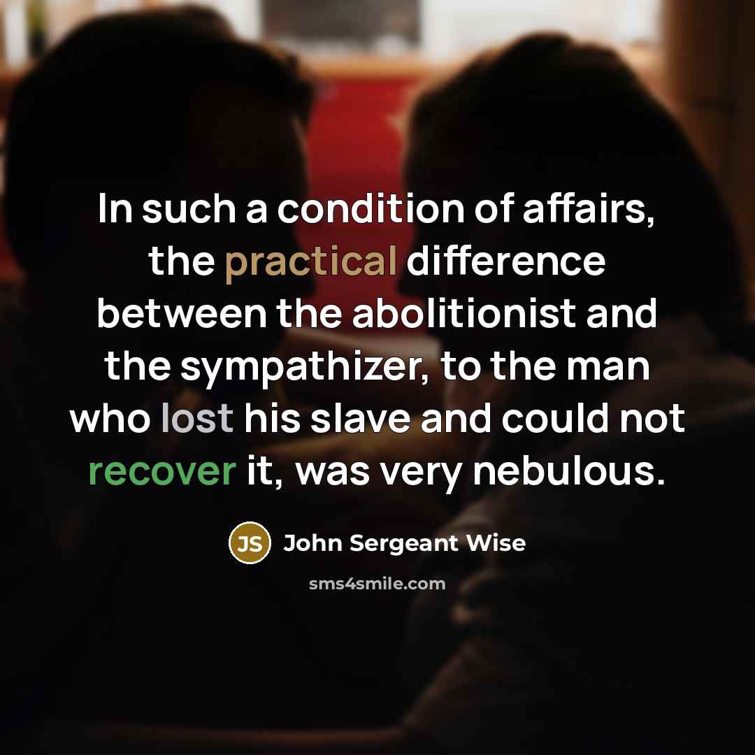 “In such a condition of affairs, the practical difference between the abolitionist and the sympathizer, to the man who lost his slave and could not recover it, was very nebulous.” quote by John Sergeant Wise