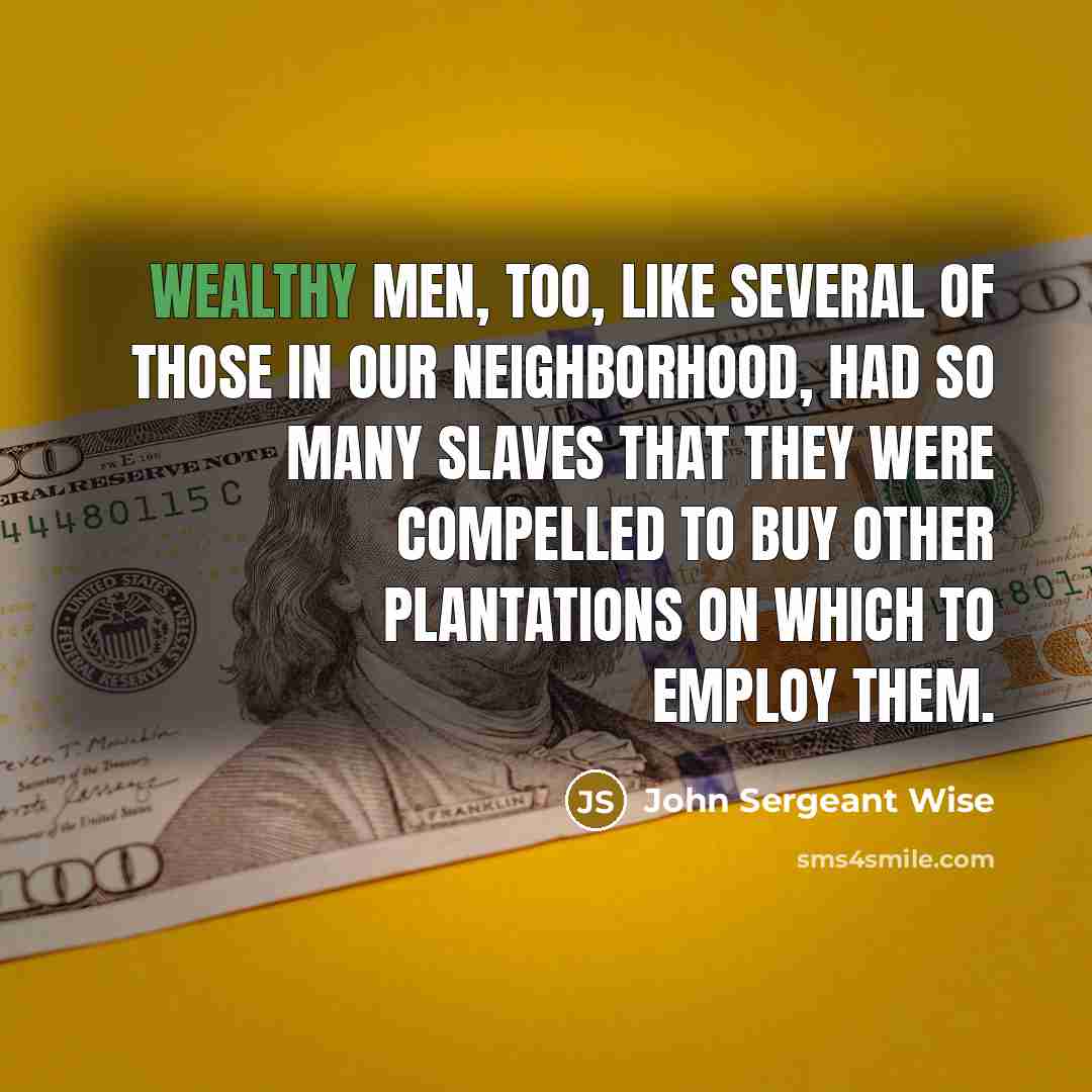 “Wealthy men, too, like several of those in our neighborhood, had so many slaves that they were compelled to buy other plantations on which to employ them.” quote by John Sergeant Wise