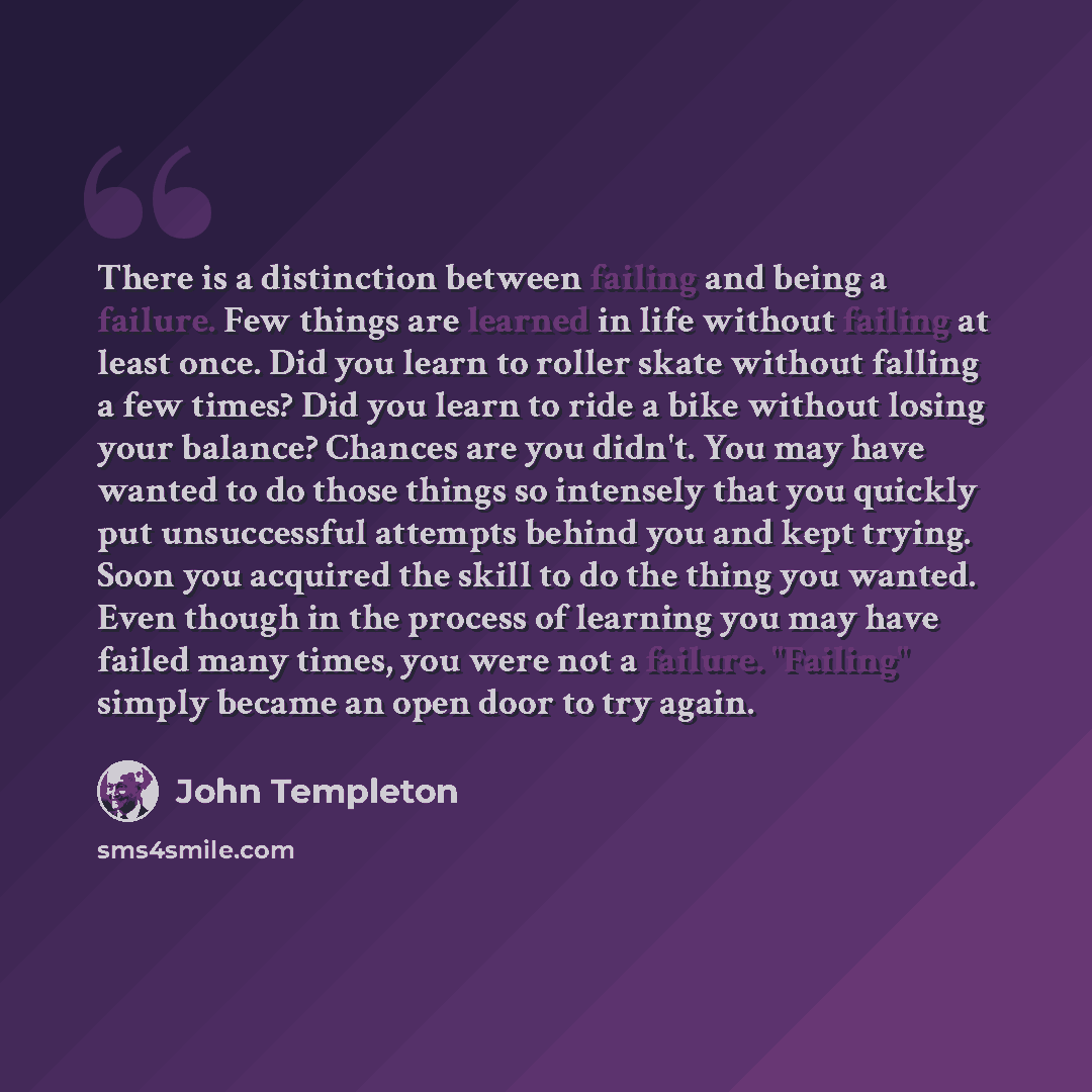 “There is a distinction between failing and being a failure. Few things are learned in life without failing at least once. Did you learn to roller skate without falling a few times? Did you learn to ride a bike without losing your balance? Chances are you didn't. You may have wanted to do those…” quote by John Templeton