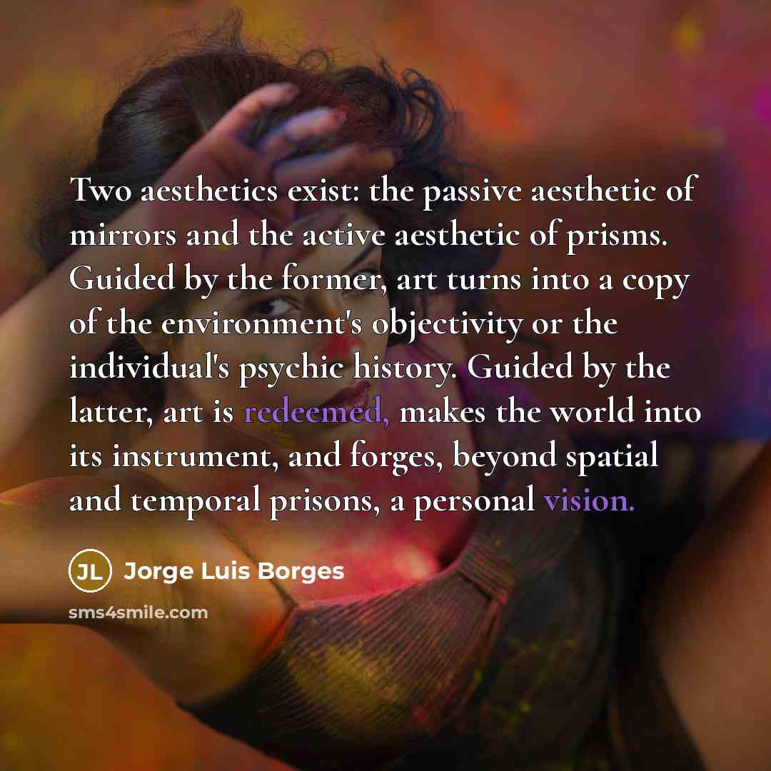 “Two aesthetics exist: the passive aesthetic of mirrors and the active aesthetic of prisms. Guided by the former, art turns into a copy of the environment's objectivity or the individual's psychic history. Guided by the latter, art is redeemed, makes the world into its instrument, and forges…” quote by Jorge Luis Borges