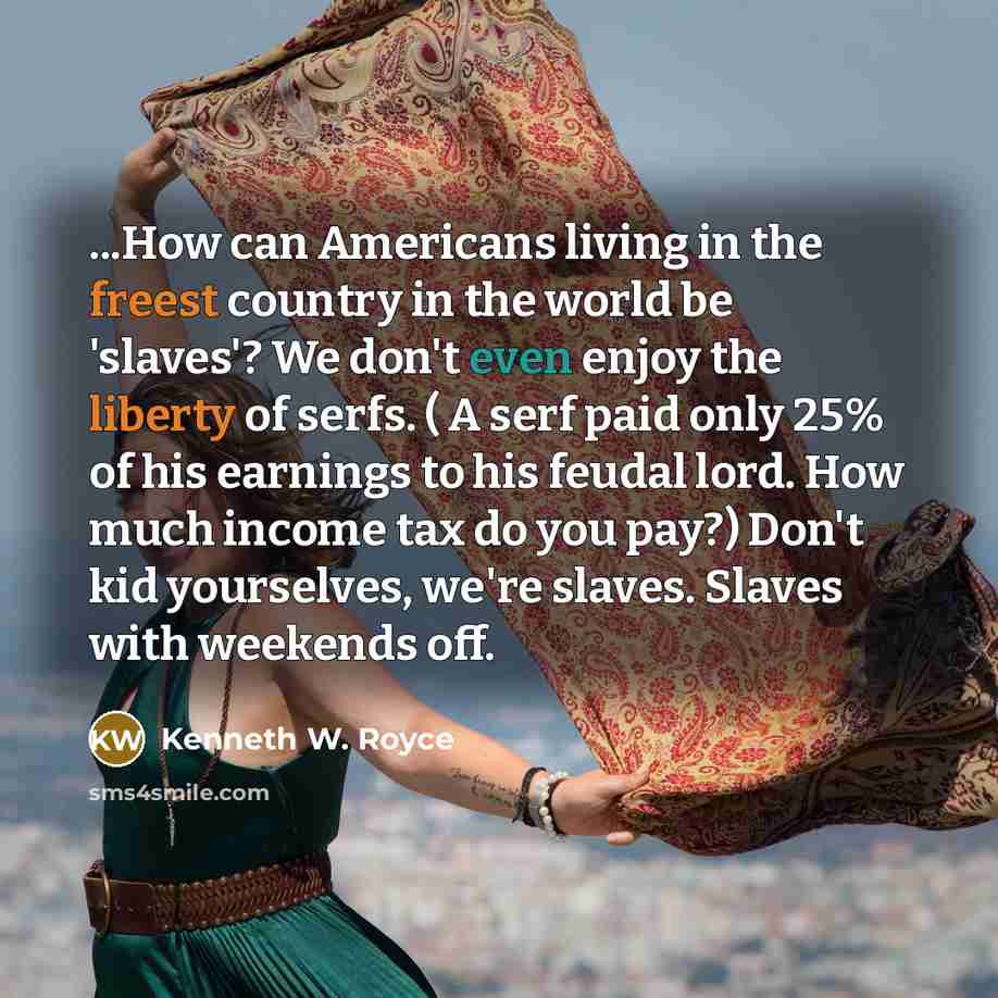 “...How can Americans living in the freest country in the world be 'slaves'? We don't even enjoy the liberty of serfs. ( A serf paid only 25% of his earnings to his feudal lord. How much income tax do you pay?) Don't kid yourselves, we're slaves. Slaves with weekends off.” quote by Kenneth W. Royce
