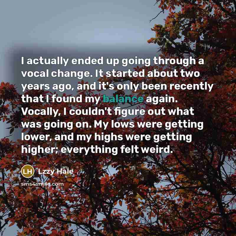 “I actually ended up going through a vocal change. It started about two years ago, and it's only been recently that I found my balance again. Vocally, I couldn't figure out what was going on. My lows were getting lower, and my highs were getting higher; everything felt weird.” quote by Lzzy Hale