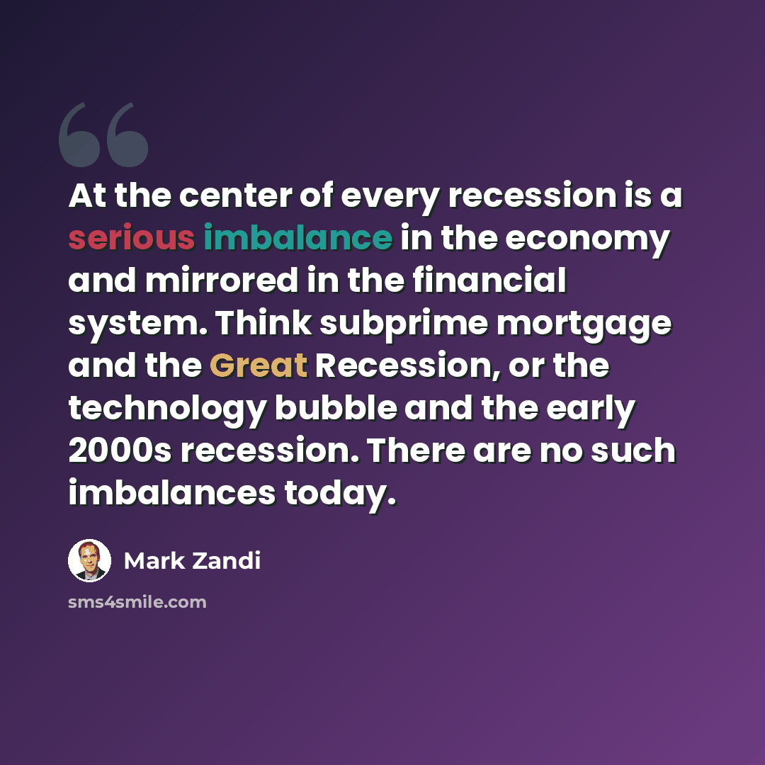 “At the center of every recession is a serious imbalance in the economy and mirrored in the financial system. Think subprime mortgage and the Great Recession, or the technology bubble and the early 2000s recession. There are no such imbalances today.” quote by Mark Zandi