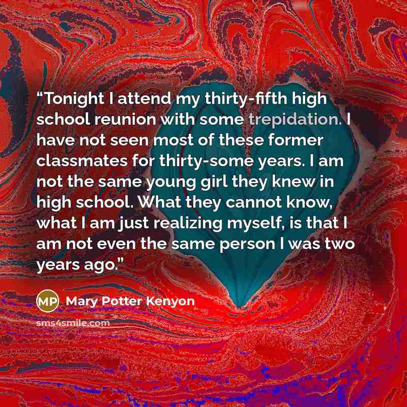 “Tonight I attend my thirty-fifth high school reunion with some trepidation. I have not seen most of these former classmates for thirty-some years. I am not the same young girl they knew in high school. What they cannot know, what I am just realizing myself, is that I am not even the same person I…” quote by Mary Potter Kenyon