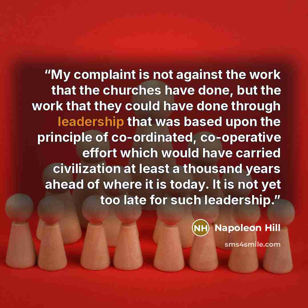 “My complaint is not against the work that the churches have done, but the work that they could have done through leadership that was based upon the principle of co-ordinated, co-operative effort which would have carried civilization at least a thousand years ahead of where it is today. It is not…” quote by Napoleon Hill
