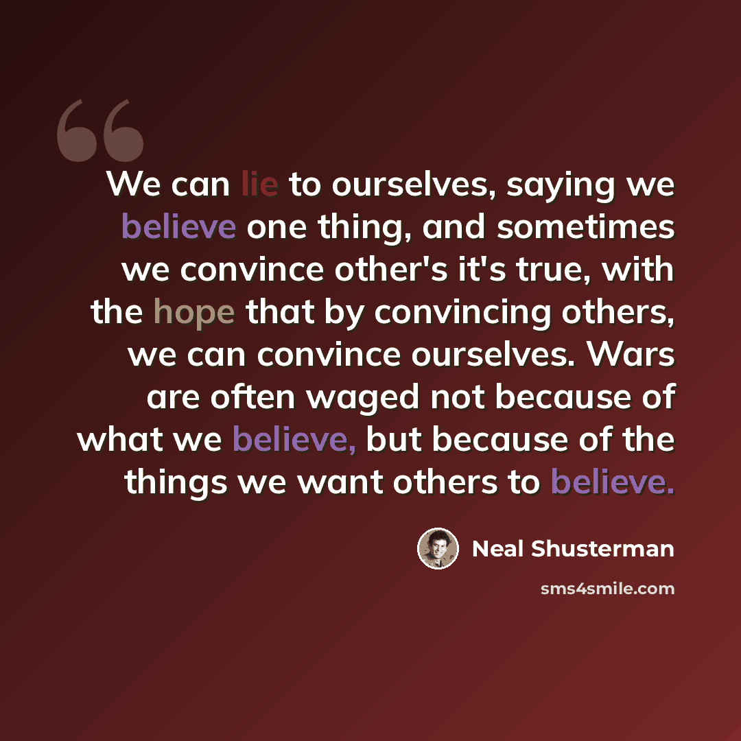 “We can lie to ourselves, saying we believe one thing, and sometimes we convince other's it's true, with the hope that by convincing others, we can convince ourselves. Wars are often waged not because of what we believe, but because of the things we want others to believe.” quote by Neal Shusterman