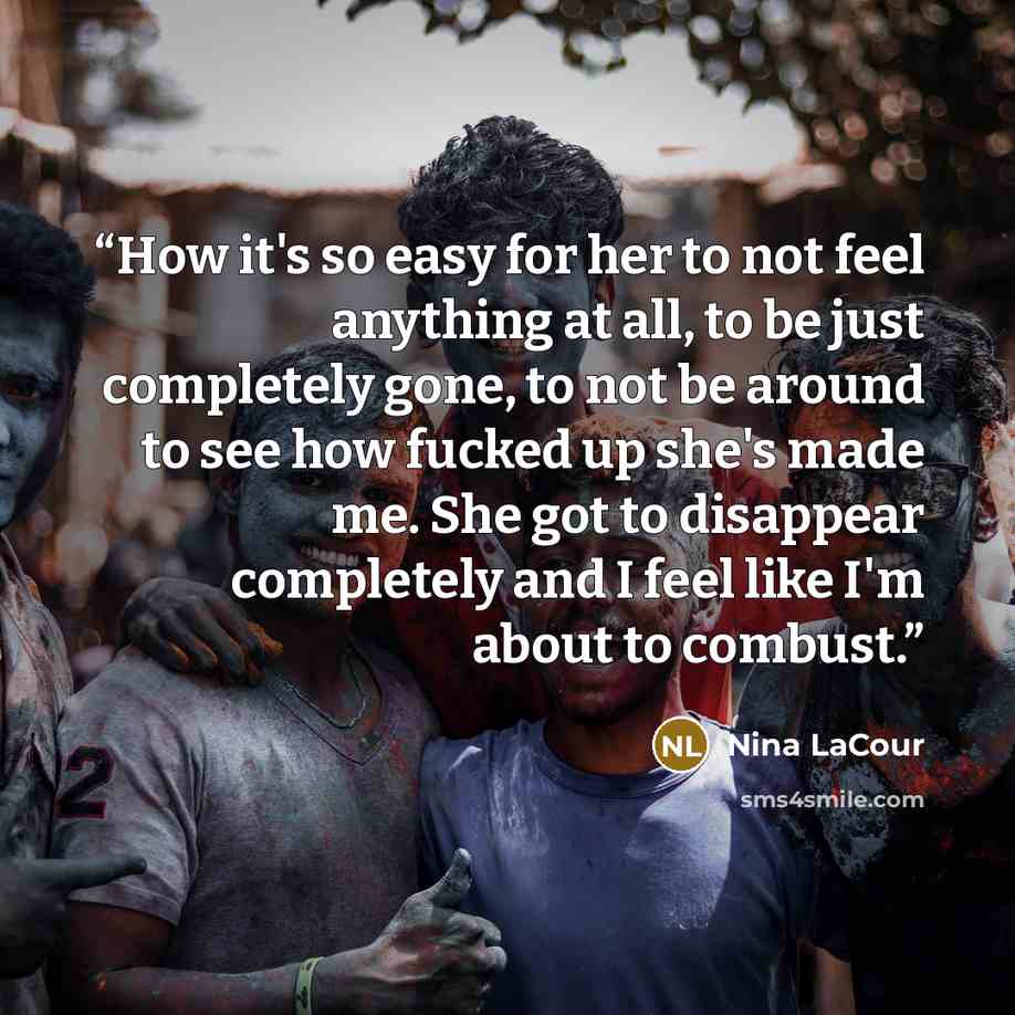 “How it's so easy for her to not feel anything at all, to be just completely gone, to not be around to see how fucked up she's made me. She got to disappear completely and I feel like I'm about to combust.” quote by Nina LaCour
