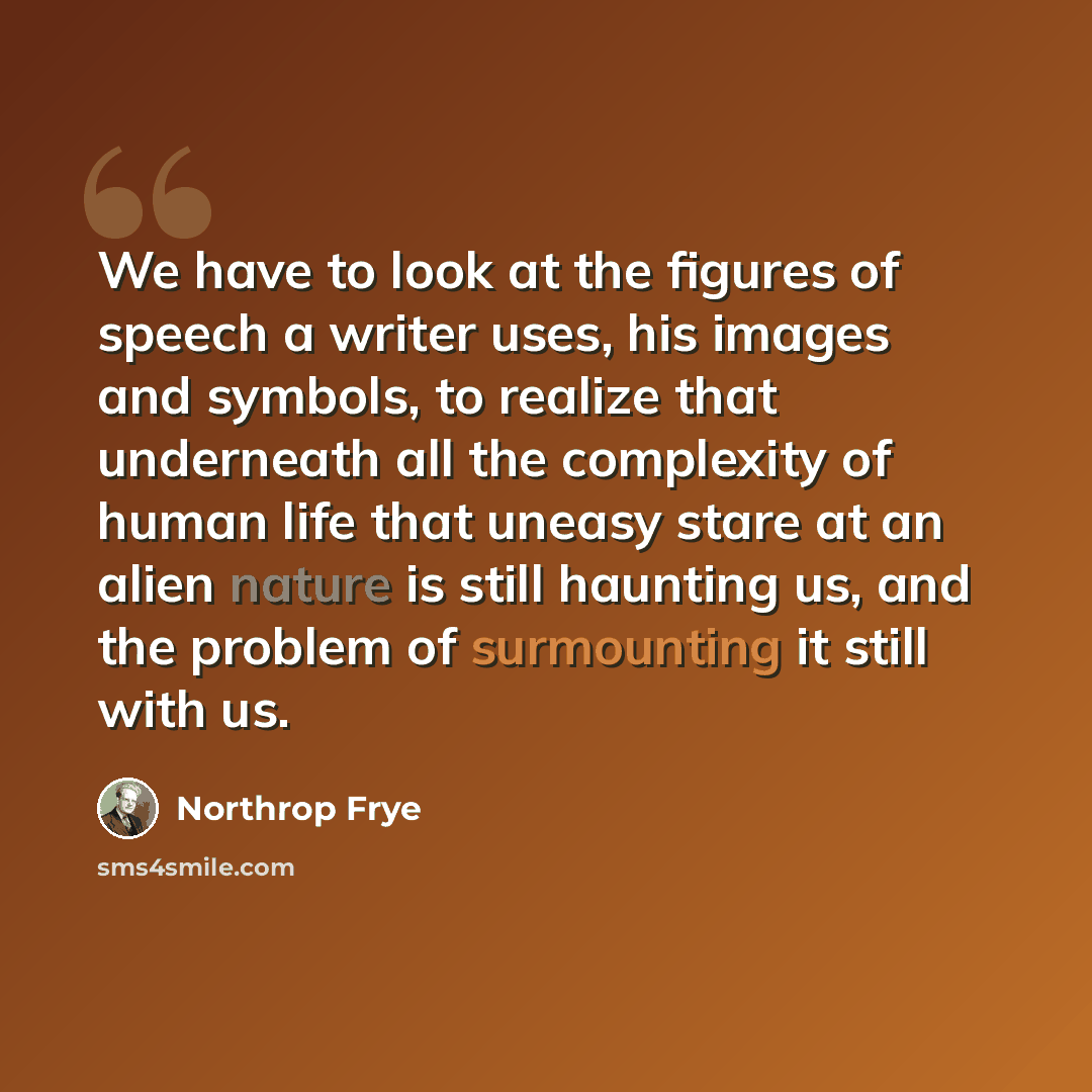 “We have to look at the figures of speech a writer uses, his images and symbols, to realize that underneath all the complexity of human life that uneasy stare at an alien nature is still haunting us, and the problem of surmounting it still with us.” quote by Northrop Frye