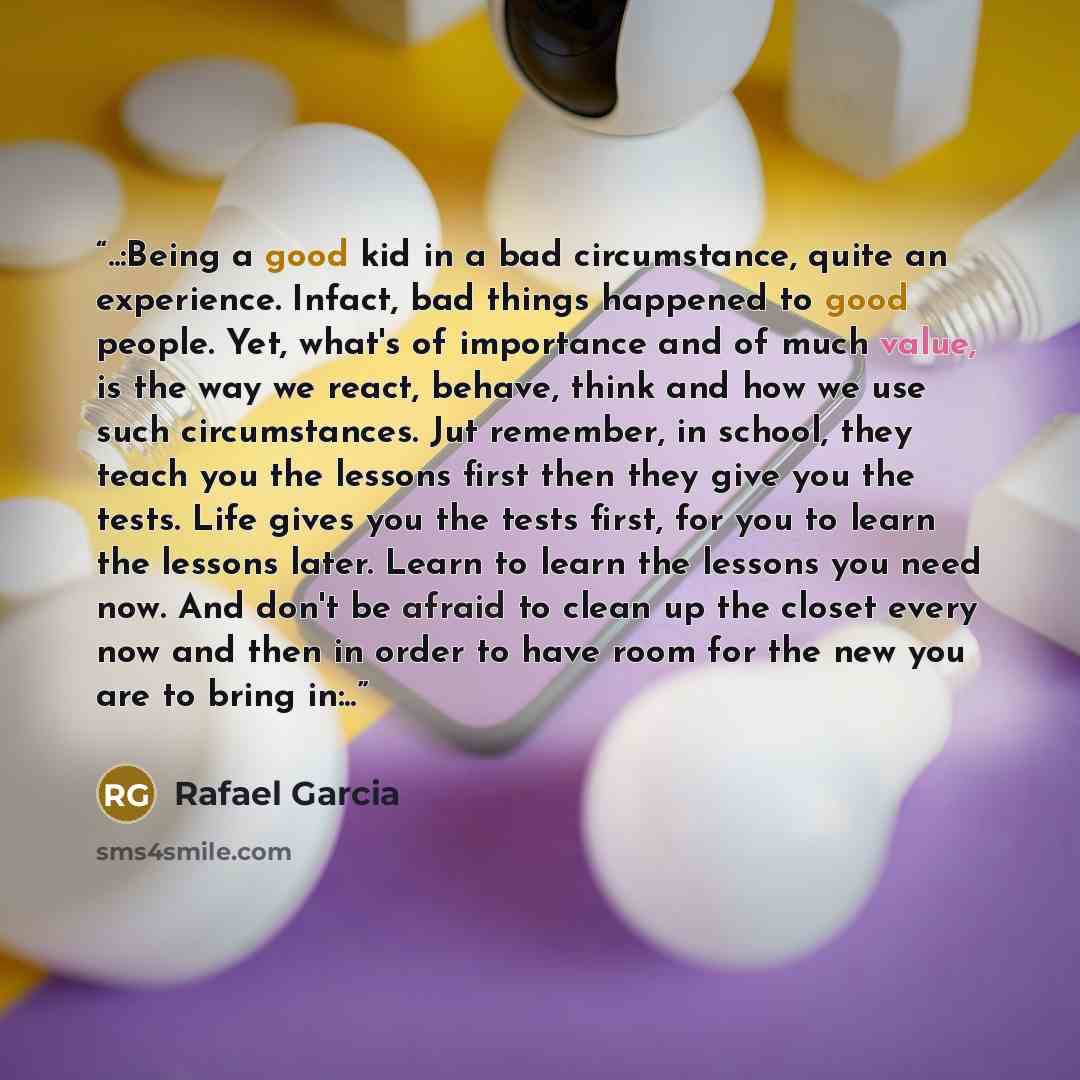 “..:Being a good kid in a bad circumstance, quite an experience. Infact, bad things happened to good people. Yet, what's of importance and of much value, is the way we react, behave, think and how we use such circumstances. Jut remember, in school, they teach you the lessons first then they give…” quote by Rafael Garcia
