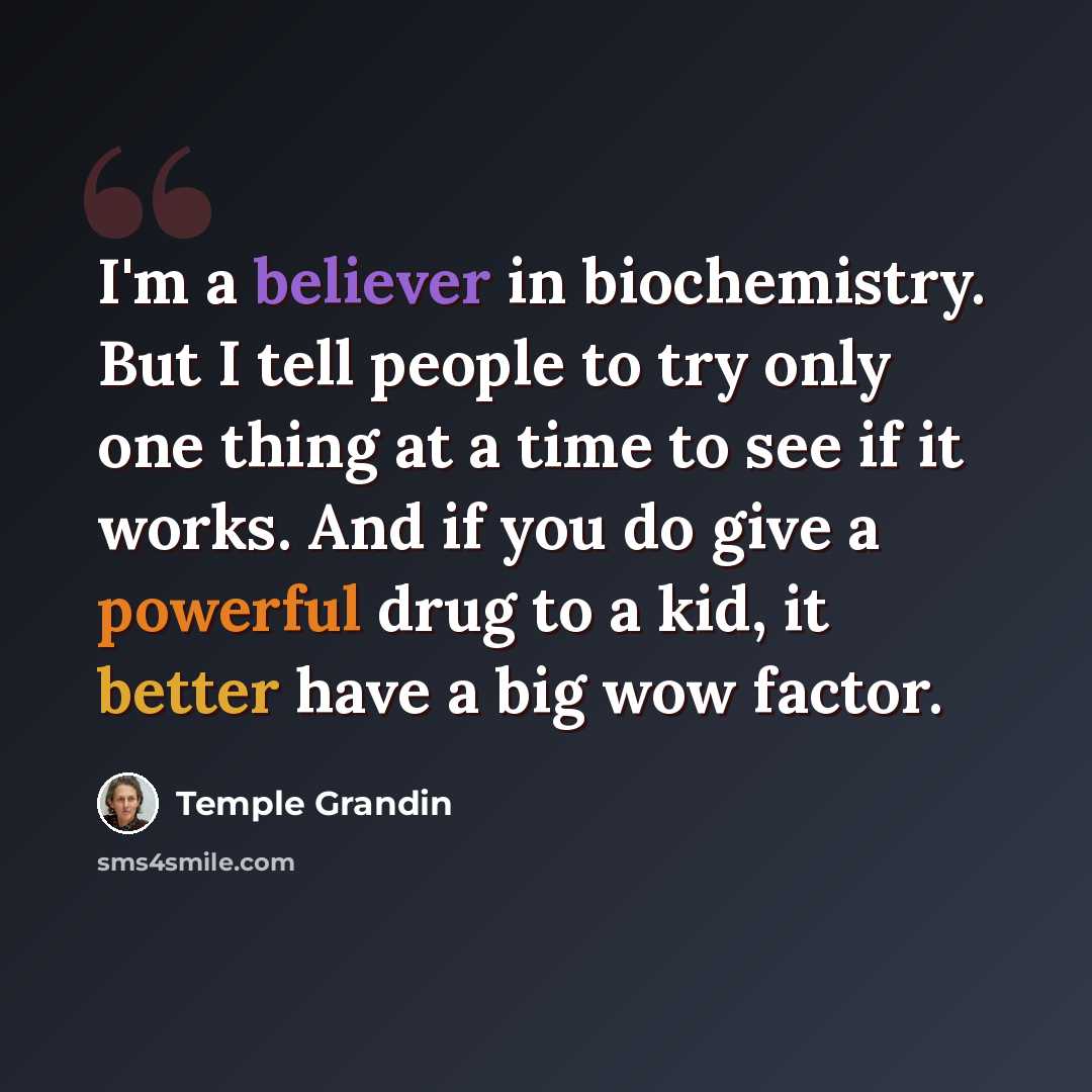 “I'm a believer in biochemistry. But I tell people to try only one thing at a time to see if it works. And if you do give a powerful drug to a kid, it better have a big wow factor.” quote by Temple Grandin