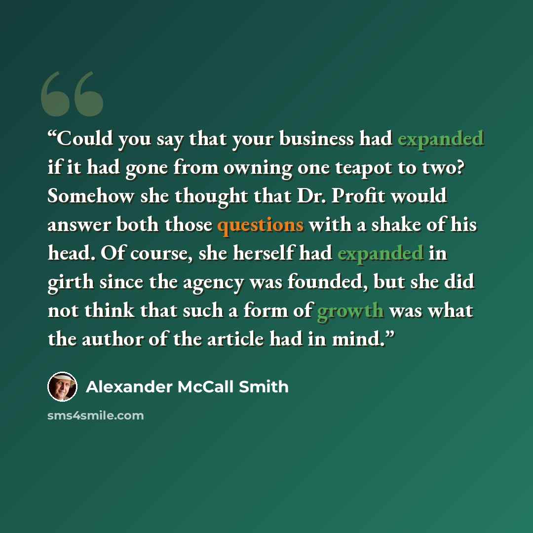 “Could you say that your business had expanded if it had gone from owning one teapot to two? Somehow she thought that Dr. Profit would answer both those questions with a shake of his head. Of course, she herself had expanded in girth since the agency was founded, but she did not think that such a…” quote by Alexander McCall Smith