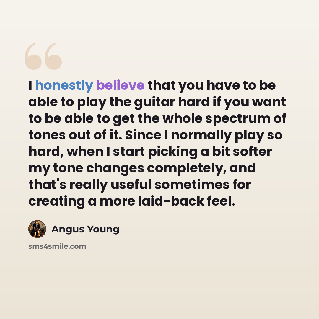 “I honestly believe that you have to be able to play the guitar hard if you want to be able to get the whole spectrum of tones out of it. Since I normally play so hard, when I start picking a bit softer my tone changes completely, and that's really useful sometimes for creating a more laid-back feel.” quote by Angus Young