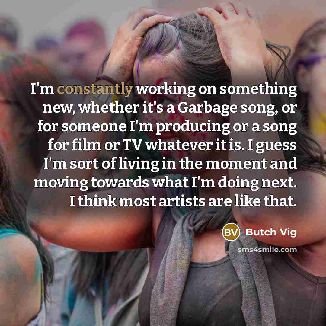 “I'm constantly working on something new, whether it's a Garbage song, or for someone I'm producing or a song for film or TV whatever it is. I guess I'm sort of living in the moment and moving towards what I'm doing next. I think most artists are like that.” quote by Butch Vig