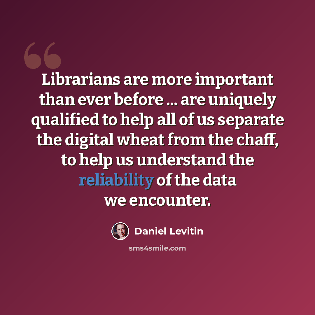 “Librarians are more important than ever before ... are uniquely qualified to help all of us separate the digital wheat from the chaff, to help us understand the reliability of the data we encounter.” quote by Daniel Levitin