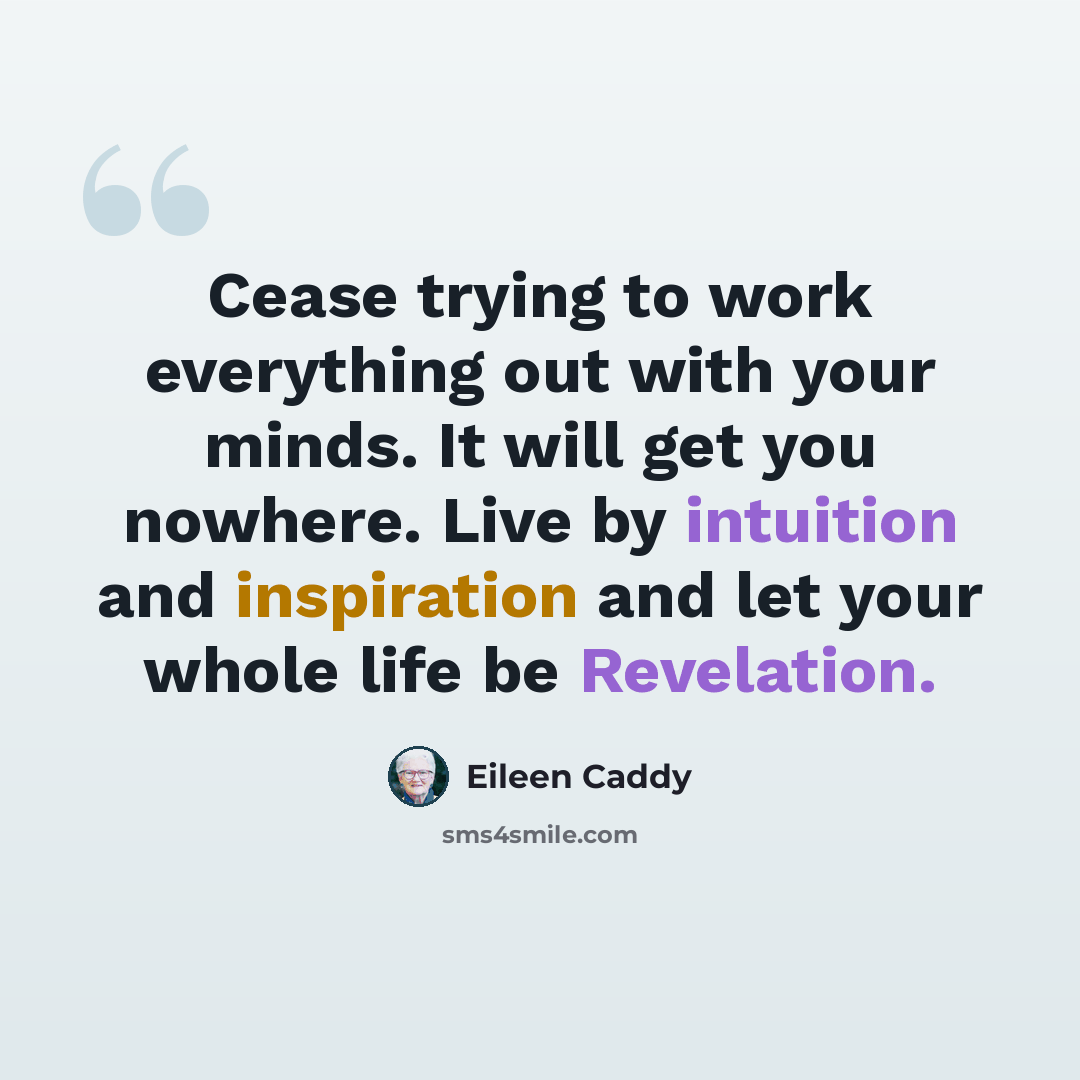 “Cease trying to work everything out with your minds. It will get you nowhere. Live by intuition and inspiration and let your whole life be Revelation.” quote by Eileen Caddy