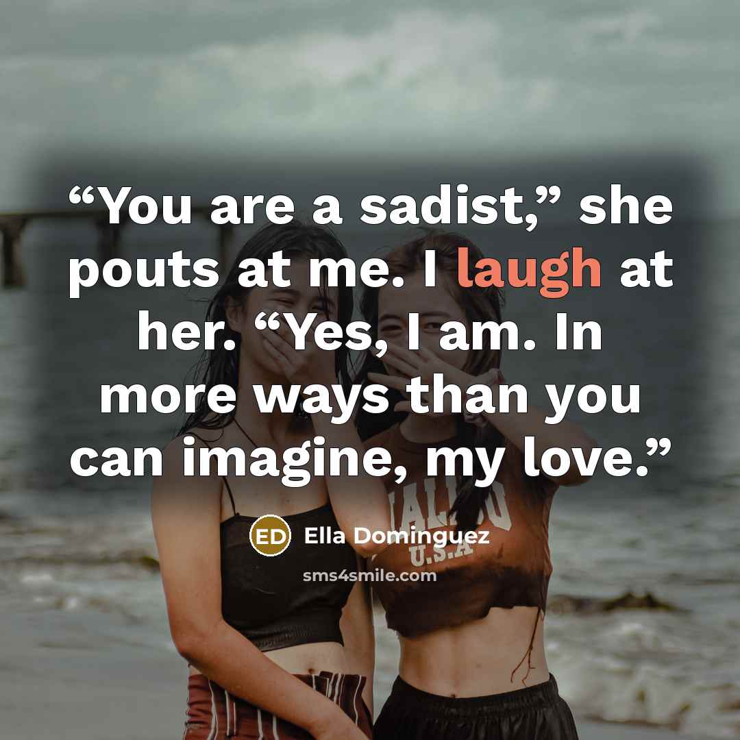 “You are a sadist,” she pouts at me. I laugh at her. “Yes, I am. In more ways than you can imagine, my love.” quote by Ella Dominguez