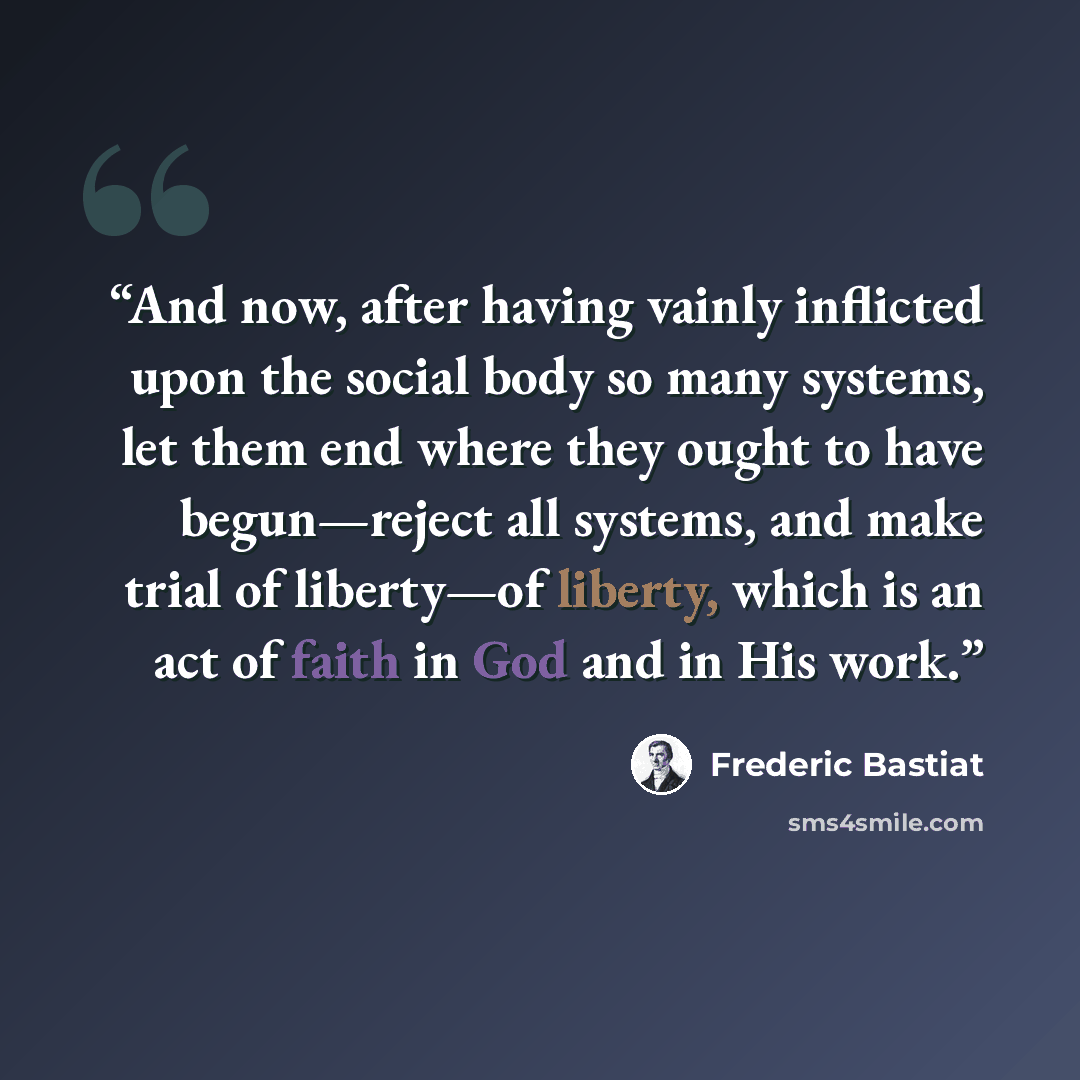 “And now, after having vainly inflicted upon the social body so many systems, let them end where they ought to have begun—reject all systems, and make trial of liberty—of liberty, which is an act of faith in God and in His work.” quote by Frédéric Bastiat