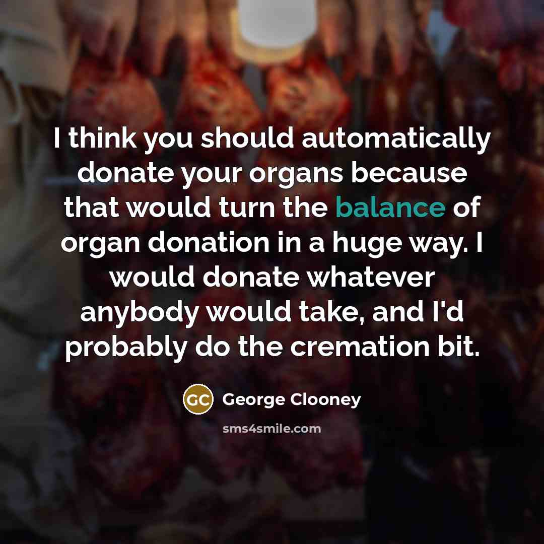 “I think you should automatically donate your organs because that would turn the balance of organ donation in a huge way. I would donate whatever anybody would take, and I'd probably do the cremation bit.” quote by George Clooney