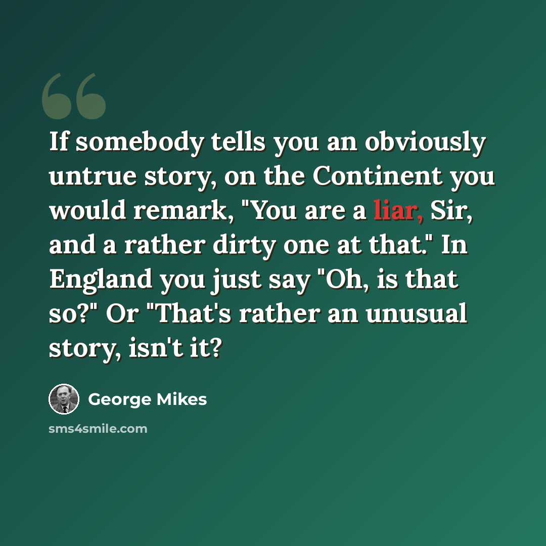 “If somebody tells you an obviously untrue story, on the Continent you would remark, "You are a liar, Sir, and a rather dirty one at that." In England you just say "Oh, is that so?" Or "That's rather an unusual story, isn't it?” quote by George Mikes
