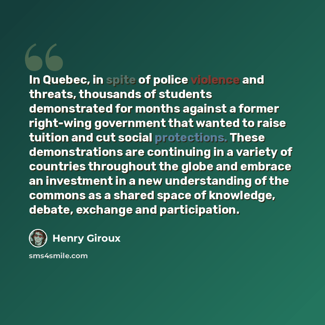 “In Quebec, in spite of police violence and threats, thousands of students demonstrated for months against a former right-wing government that wanted to raise tuition and cut social protections. These demonstrations are continuing in a variety of countries throughout the globe and embrace an…” quote by Henry Giroux