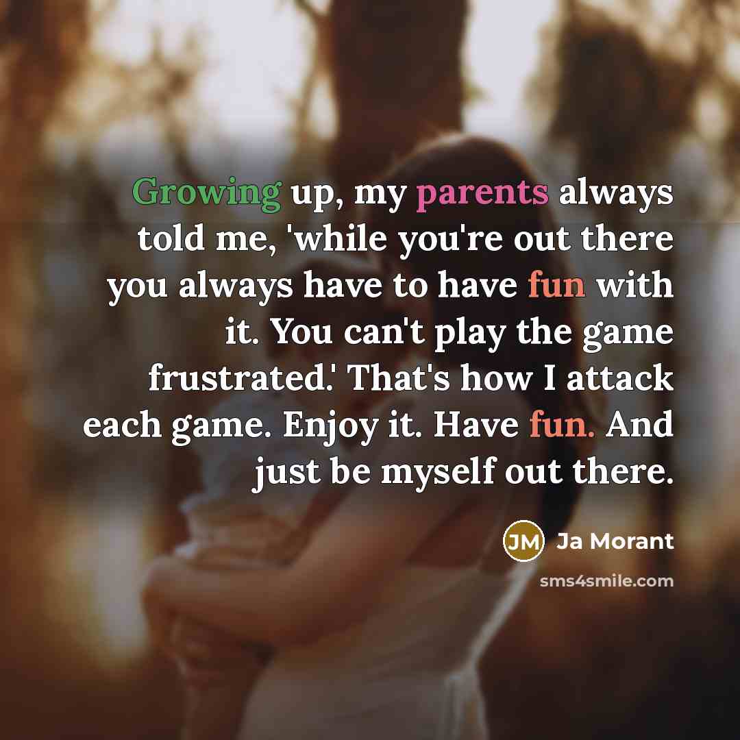 “Growing up, my parents always told me, 'while you're out there you always have to have fun with it. You can't play the game frustrated.' That's how I attack each game. Enjoy it. Have fun. And just be myself out there.” quote by Ja Morant