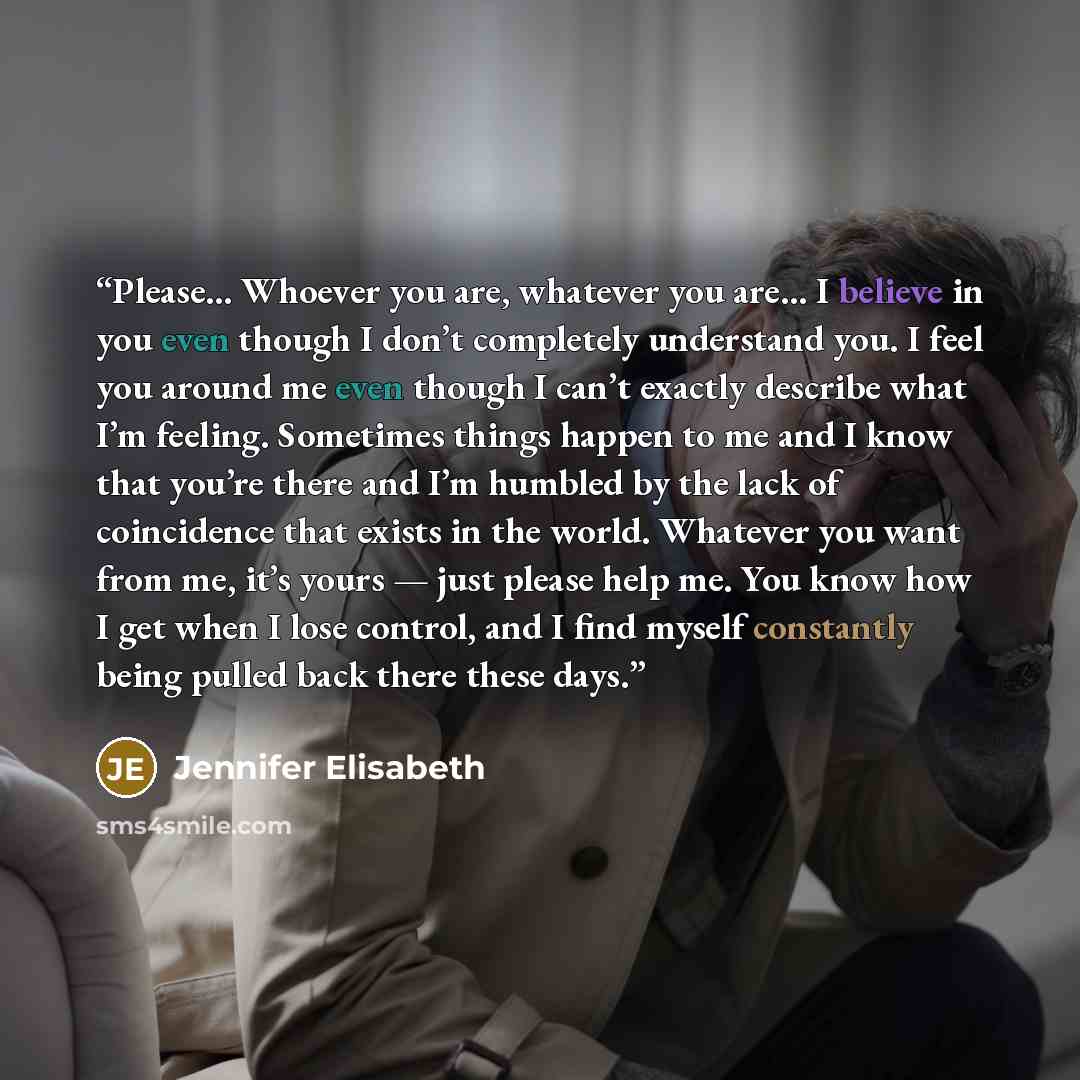 “Please… Whoever you are, whatever you are… I believe in you even though I don’t completely understand you. I feel you around me even though I can’t exactly describe what I’m feeling. Sometimes things happen to me and I know that you’re there and I’m humbled by the lack of coincidence that exists…” quote by Jennifer Elisabeth