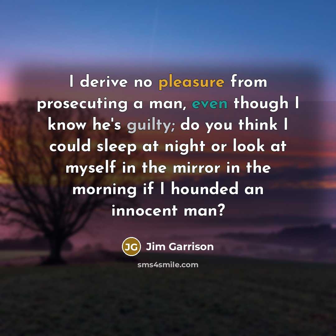“I derive no pleasure from prosecuting a man, even though I know he's guilty; do you think I could sleep at night or look at myself in the mirror in the morning if I hounded an innocent man?” quote by Jim Garrison