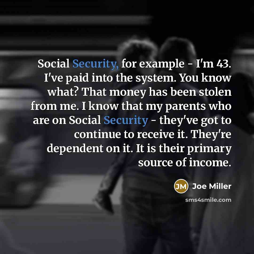 “Social Security, for example - I'm 43. I've paid into the system. You know what? That money has been stolen from me. I know that my parents who are on Social Security - they've got to continue to receive it. They're dependent on it. It is their primary source of income.” quote by Joe Miller