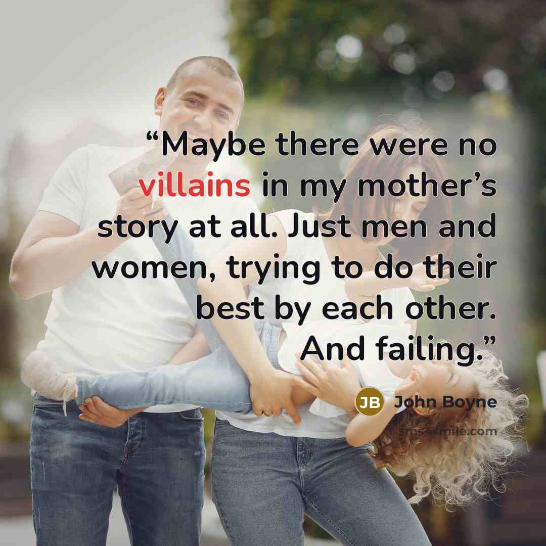 “Maybe there were no villains in my mother’s story at all. Just men and women, trying to do their best by each other. And failing.” quote by John Boyne