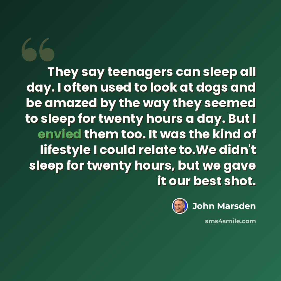“They say teenagers can sleep all day. I often used to look at dogs and be amazed by the way they seemed to sleep for twenty hours a day. But I envied them too. It was the kind of lifestyle I could relate to.We didn't sleep for twenty hours, but we gave it our best shot.” quote by John Marsden