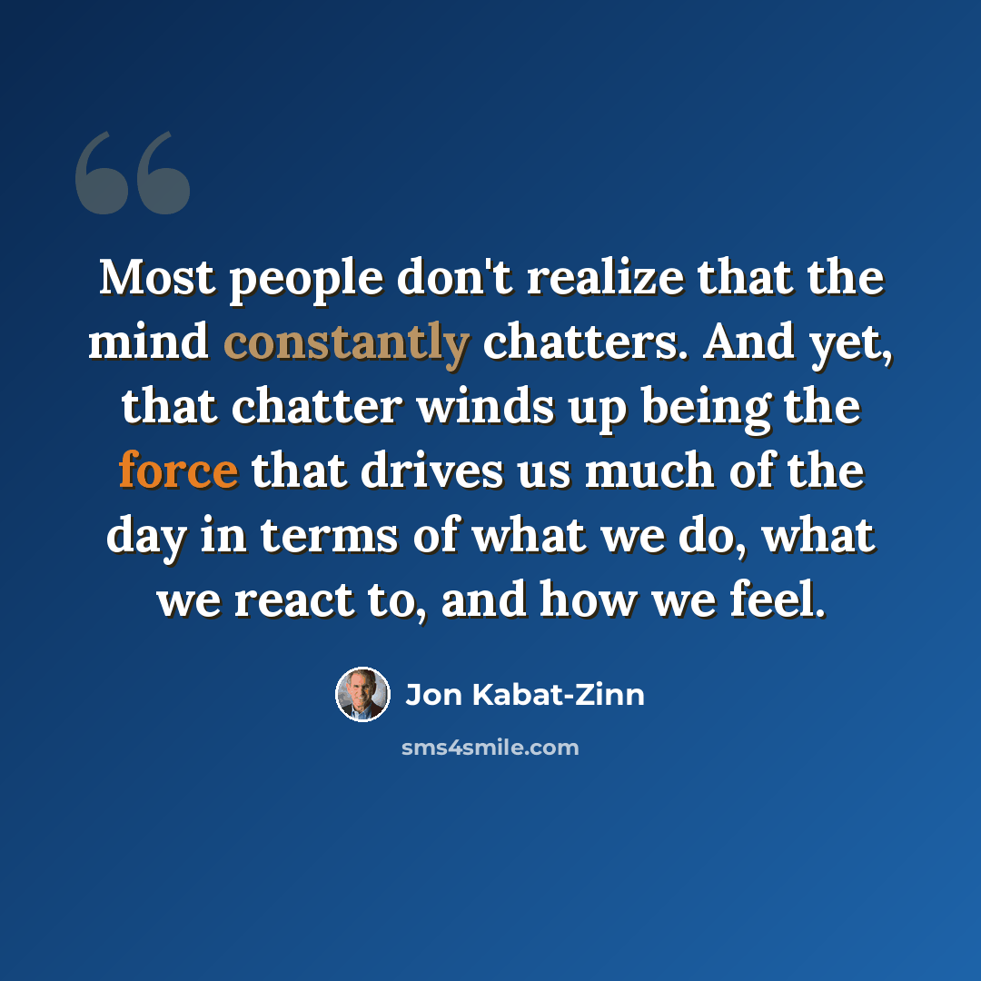 “Most people don't realize that the mind constantly chatters. And yet, that chatter winds up being the force that drives us much of the day in terms of what we do, what we react to, and how we feel.” quote by Jon Kabat-Zinn